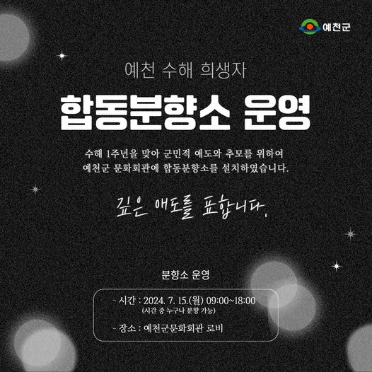 예천 수해 희생자 합동분향소 운영 수해 1주년을 맞아 국민적 애도와 추모를 위하여 예천군 문화회관에 합동분향소를 설치하였습니다. 깊은 애도를 표합니다. 분향소 운영 시간 : 2024. 7. 15.(월) 09:00 ~ 18:00(시간 중 누구나 분향 가능) 장소 : 예천군문화회관 로비